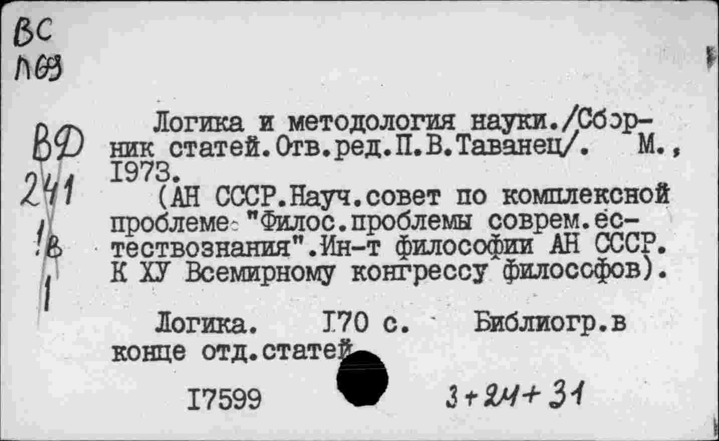 ﻿е>с №
Ю
2Н
I
Логика и методология науки./Сборник статей. Отв. ред.П. В. Таванец/. М. 1973.
(АН СССР.Науч.совет по комплексной проблеме- "Филос.проблемы соврем.естествознания". Ин-т философии АН СССР. К ХУ Всемирному конгрессу философов).
Логика. 170 с. ' Библиогр.в конце отд.стате!^
17599 W Ъ +